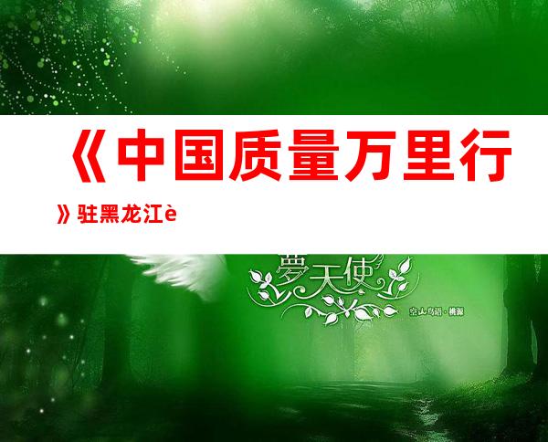 《中国质量万里行》驻黑龙江记者站