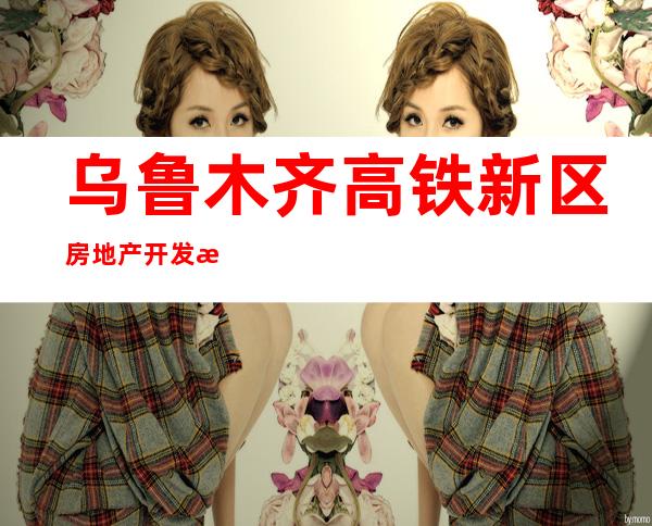 乌鲁木齐高铁新区房地产开发有限公司