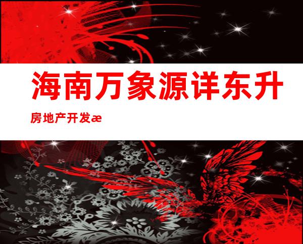 海南万象源详东升房地产开发有限公司