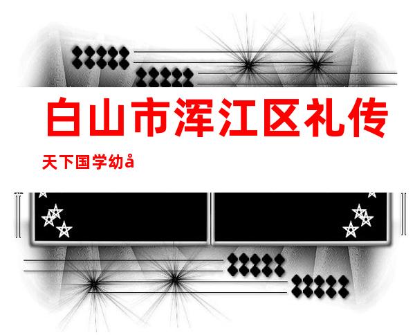 白山市浑江区礼传天下国学幼儿园有限公司