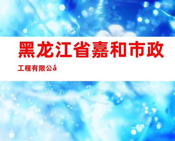 黑龙江省嘉和市政工程有限公司